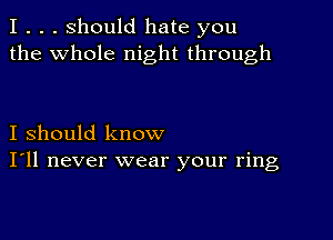 I . . . Should hate you
the whole night through

I should know
I'll never wear your ring