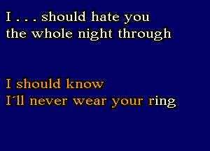 I . . . Should hate you
the whole night through

I should know
I'll never wear your ring