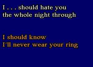 I . . . Should hate you
the whole night through

I should know
I'll never wear your ring