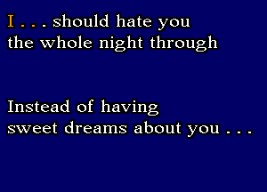 I . . . Should hate you
the whole night through

Instead of having
sweet dreams about you . . .