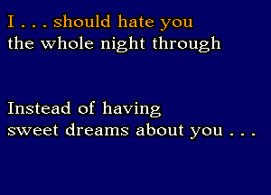 I . . . Should hate you
the whole night through

Instead of having
sweet dreams about you . . .