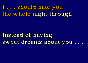 I . . . Should hate you
the whole night through

Instead of having
sweet dreams about you . . .