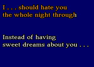 I . . . Should hate you
the whole night through

Instead of having
sweet dreams about you . . .