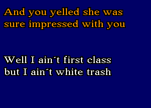 And you yelled she was
sure impressed with you

Well I ain't first class
but I ain't white trash