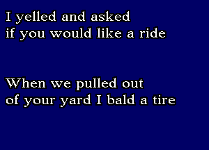 I yelled and asked
if you would like a ride

XVhen we pulled out
of your yard I bald a tire