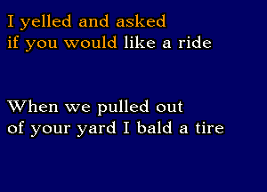 I yelled and asked
if you would like a ride

XVhen we pulled out
of your yard I bald a tire