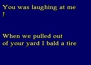 You was laughing at me
I

XVhen we pulled out
of your yard I bald a tire