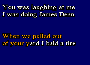 You was laughing at me
I was doing James Dean

When we pulled out
of your yard I bald a tire