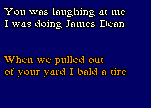 You was laughing at me
I was doing James Dean

When we pulled out
of your yard I bald a tire