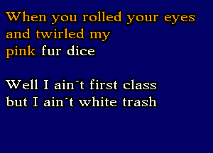 When you rolled your eyes
and twirled my
pink fur dice

XVell I ainyt first class
but I ain't white trash