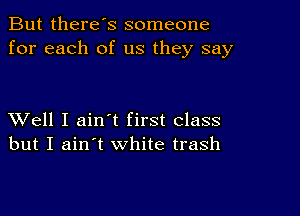 But there's someone
for each of us they say

XVell I ain t first class
but I ain't white trash