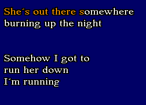 She's out there somewhere
burning up the night

Somehow I got to
run her down
I'm running