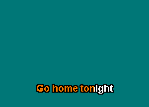 Go home tonight