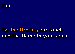 By the fire in your touch
and the flame in your eyes