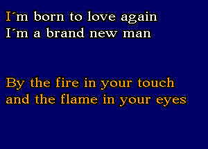 I'm born to love again
I'm a brand new man

By the fire in your touch
and the flame in your eyes