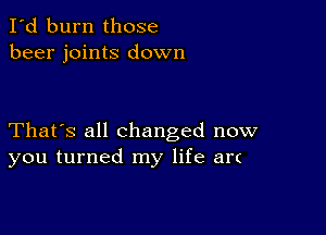 I'd burn those
beer joints down

That's all Changed now
you turned my life an