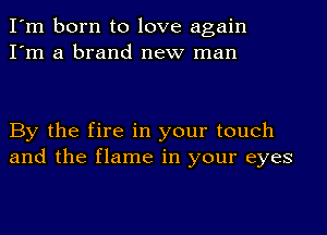 I'm born to love again
I'm a brand new man

By the fire in your touch
and the flame in your eyes