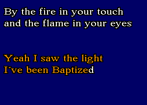 By the fire in your touch
and the flame in your eyes

Yeah I saw the light
I've been Baptized