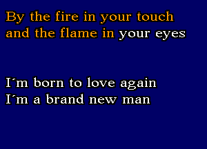 By the fire in your touch
and the flame in your eyes

I'm born to love again
I'm a brand new man