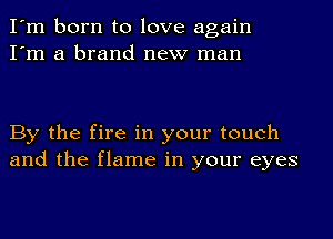 I'm born to love again
I'm a brand new man

By the fire in your touch
and the flame in your eyes