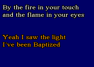 By the fire in your touch
and the flame in your eyes

Yeah I saw the light
I've been Baptized