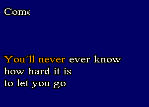 You'll never ever know
how hard it is
to let you go