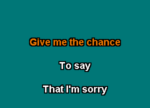 Give me the chance

To say

That I'm sorry