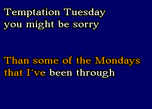 Temptation Tuesday
you might be sorry

Than some of the Mondays
that I've been through