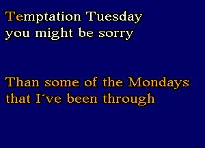 Temptation Tuesday
you might be sorry

Than some of the Mondays
that I've been through