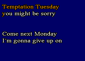 Temptation Tuesday
you might be sorry

Come next Monday
I'm gonna give up on