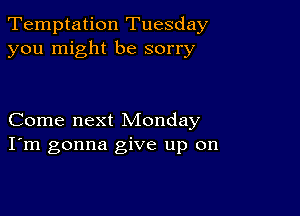 Temptation Tuesday
you might be sorry

Come next Monday
I'm gonna give up on