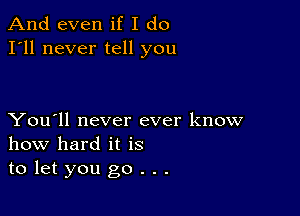 And even if I do
I'll never tell you

You'll never ever know
how hard it is
to let you go . . .