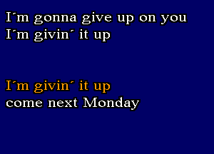 I'm gonna give up on you
I'm givin' it up

I m givin' it up
come next Monday