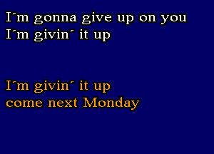 I'm gonna give up on you
I'm givin' it up

I m givin' it up
come next Monday