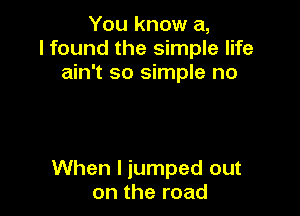 You know a,
I found the simple life
ain't so simple no

When I jumped out
on the road