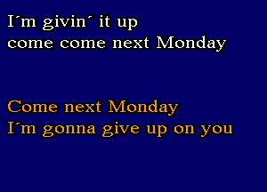 I'm givin' it up
come come next Monday

Come next Monday
I'm gonna give up on you