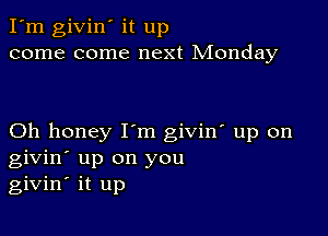 I'm givin' it up
come come next Monday

Oh honey I'm giviw up on
givin' up on you
givin' it up