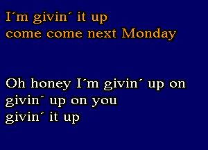 I'm givin' it up
come come next Monday

Oh honey I'm giviw up on
givin' up on you
givin' it up