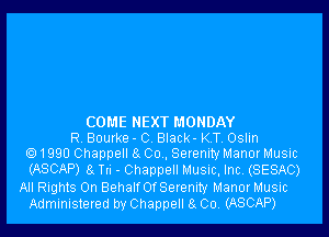 COME NEXT MONDAY
R Bourke - C Black- KT, Oslin
e) 1990 Channel! a Co . Serenity Manor Music
(ASCAP) a Tn - Channel! Music, Inc, (SESAC)
All Rights 0n BehalfOfSerenity Manor Music
Administered by Chappell 8 004 (ASCAP)