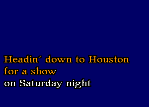 Headin' down to Houston
for a show
on Saturday night