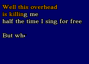 XVell this overhead
is killing me
half the time I sing for free

But wln