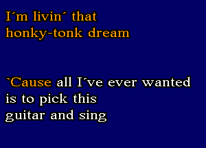 I'm livin' that
honky-tonk dream

Cause all I've ever wanted
is to pick this
guitar and sing