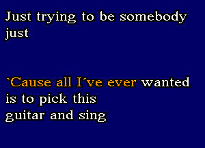 Just trying to be somebody
just

Cause all I've ever wanted
is to pick this
guitar and sing