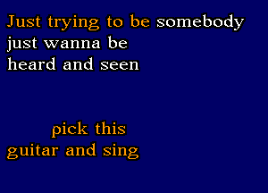 Just trying to be somebody
just wanna be

heard and seen

pick this
guitar and sing