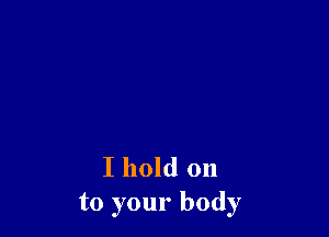 I hold on
to your body