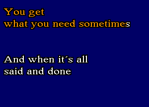 You get
what you need sometimes

And when ifs all
said and done