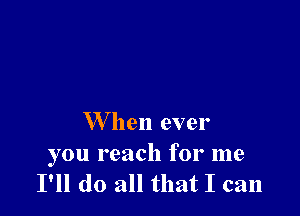 W hen ever

you reach for me
I'll do all that I can