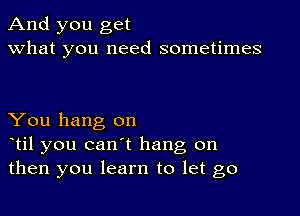 And you get
what you need sometimes

You hang on
otil you can't hang on
then you learn to let go