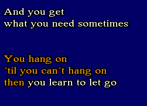 And you get
what you need sometimes

You hang on
otil you can't hang on
then you learn to let go