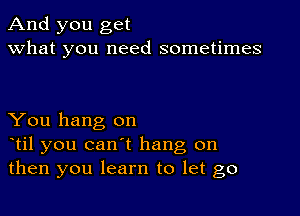 And you get
what you need sometimes

You hang on
otil you can't hang on
then you learn to let go